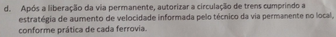 Após a liberação da via permanente, autorizar a circulação de trens cumprindo a 
estratégia de aumento de velocidade informada pelo técnico da via permanente no local, 
conforme prática de cada ferrovia.