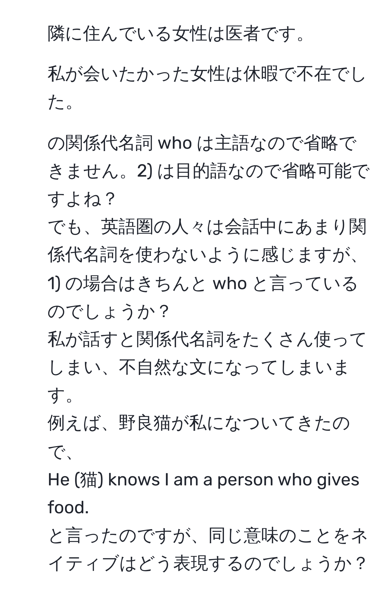 隣に住んでいる女性は医者です。  
2) 私が会いたかった女性は休暇で不在でした。  

1) の関係代名詞 who は主語なので省略できません。2) は目的語なので省略可能ですよね？  
でも、英語圏の人々は会話中にあまり関係代名詞を使わないように感じますが、1) の場合はきちんと who と言っているのでしょうか？  
私が話すと関係代名詞をたくさん使ってしまい、不自然な文になってしまいます。  
例えば、野良猫が私になついてきたので、  
He (猫) knows I am a person who gives food.  
と言ったのですが、同じ意味のことをネイティブはどう表現するのでしょうか？