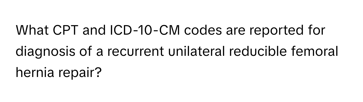 What CPT and ICD-10-CM codes are reported for diagnosis of a recurrent unilateral reducible femoral hernia repair?