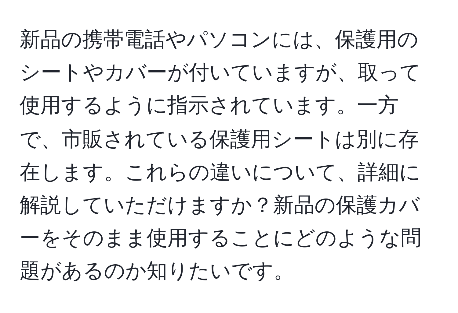 新品の携帯電話やパソコンには、保護用のシートやカバーが付いていますが、取って使用するように指示されています。一方で、市販されている保護用シートは別に存在します。これらの違いについて、詳細に解説していただけますか？新品の保護カバーをそのまま使用することにどのような問題があるのか知りたいです。