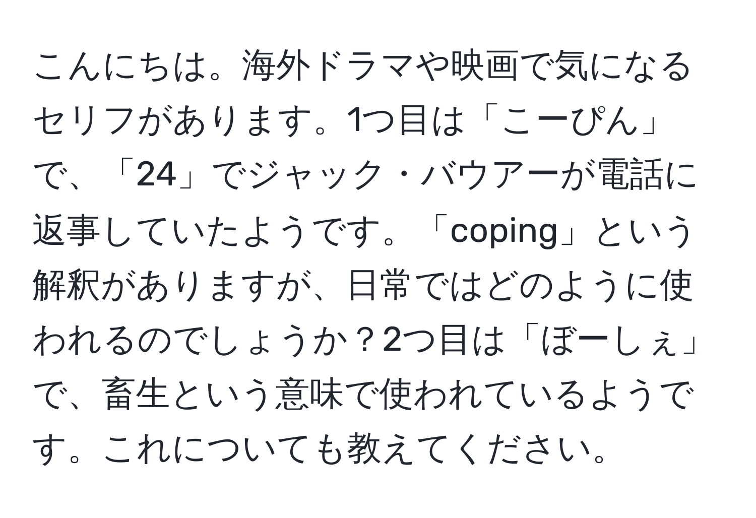 こんにちは。海外ドラマや映画で気になるセリフがあります。1つ目は「こーぴん」で、「24」でジャック・バウアーが電話に返事していたようです。「coping」という解釈がありますが、日常ではどのように使われるのでしょうか？2つ目は「ぼーしぇ」で、畜生という意味で使われているようです。これについても教えてください。