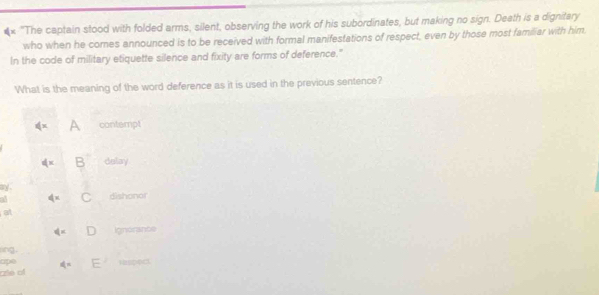 × 'The captain stood with folded arms, silent, observing the work of his subordinates, but making no sign. Death is a dignitary
who when he comes announced is to be received with formal manifestations of respect, even by those most familiar with him
In the code of military etiquette silence and fixity are forms of deference."
What is the meaning of the word deference as it is used in the previous sentence?
≤slant x A contempt
dx delay
ay.
a dx dishonor
al
 1/2 x Ignorante
ng 
ape
rzie of q= E
