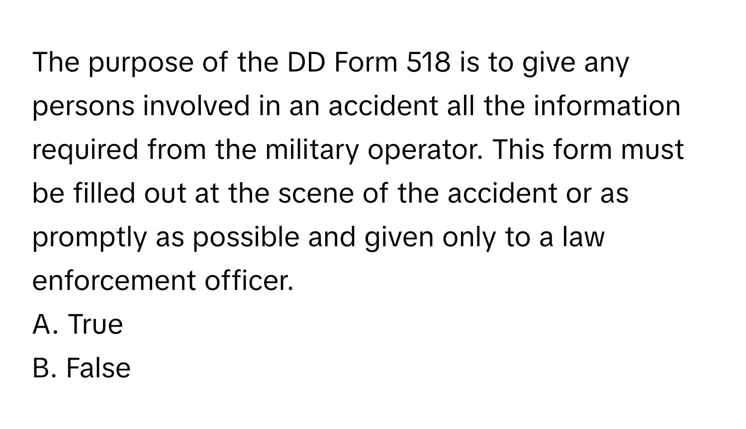 The purpose of the DD Form 518 is to give any persons involved in an accident all the information required from the military operator. This form must be filled out at the scene of the accident or as promptly as possible and given only to a law enforcement officer.

A. True
B. False