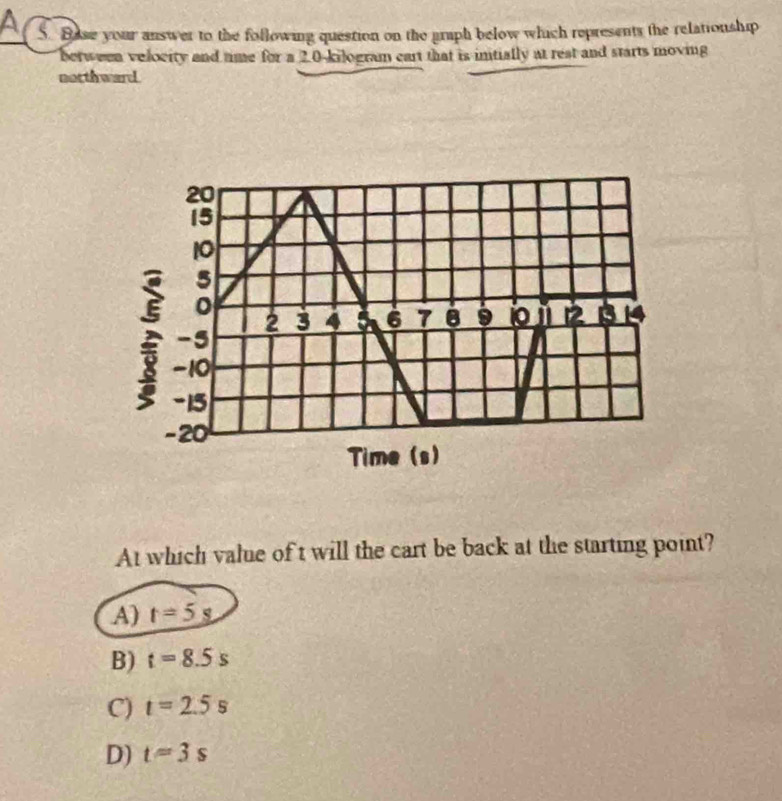 Base your answer to the following question on the graph below which represents the relationship
berween velocity and time for a 2.0-kilogram cart that is intially at rest and starts moving
notthward.
At which value of t will the cart be back at the starting point?
A) t=5s
B) t=8.5s
C) t=2.5s
D) t=3s