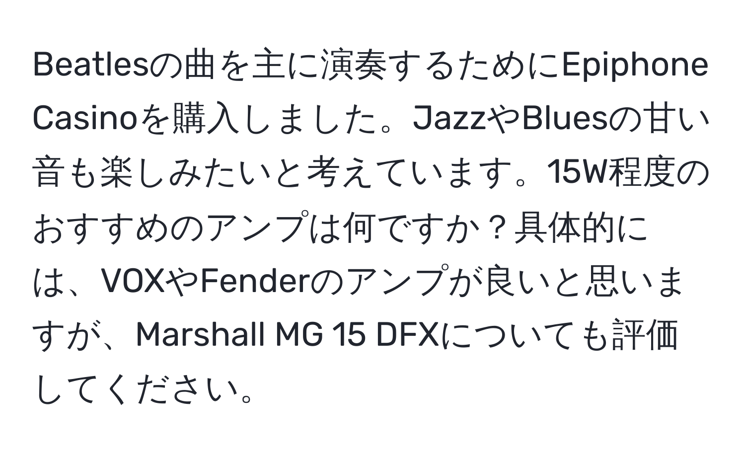 Beatlesの曲を主に演奏するためにEpiphone Casinoを購入しました。JazzやBluesの甘い音も楽しみたいと考えています。15W程度のおすすめのアンプは何ですか？具体的には、VOXやFenderのアンプが良いと思いますが、Marshall MG 15 DFXについても評価してください。