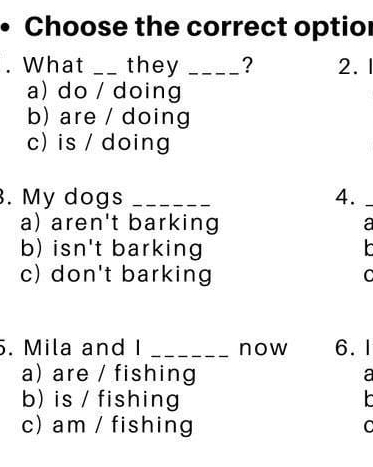 Choose the correct optior
What _they _? 2. 1
a) do / doing
b) are / doing
c) is / doing
. My dogs _4._
a) aren't barking a
b) isn't barking
c) don't barking C
. Mila and I _now 6.1
a) are / fishing
a
b) is / fishing
c) am / fishing C