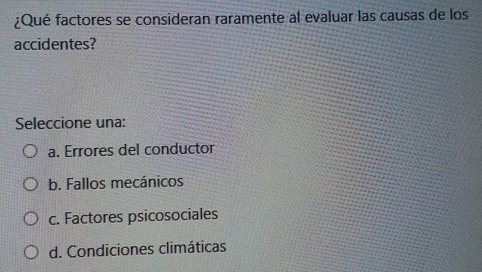 ¿Qué factores se consideran raramente al evaluar las causas de los
accidentes?
Seleccione una:
a. Errores del conductor
b. Fallos mecánicos
c. Factores psicosociales
d. Condiciones climáticas