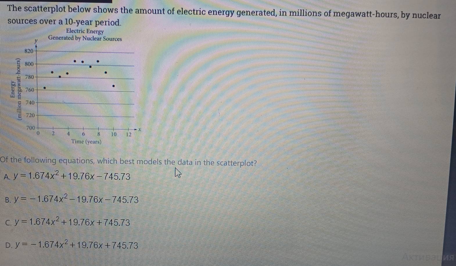 The scatterplot below shows the amount of electric energy generated, in millions of megawatt-hours, by nuclear
sources over a 10-year period.
Electric Energy
Generated by Nuclear Sources
820
800
780
E 760
740
720
700
0 2 4 6 8 10 12
Time (years)
Of the following equations, which best models the data in the scatterplot?
A. y=1.674x^2+19.76x-745.73
B. y=-1.674x^2-19.76x-745.73
C y=1.674x^2+19.76x+745.73
D. y=-1.674x^2+19.76x+745.73
VA