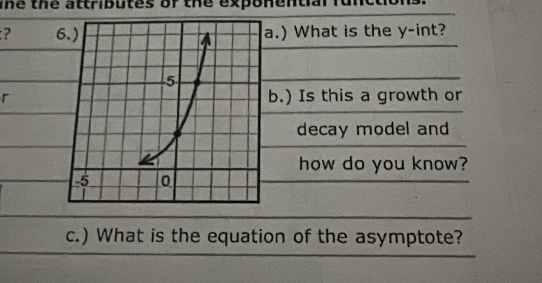 The the attributes of the exponential functio 
? .) What is the y -int? 
rb.) Is this a growth or 
decay model and 
how do you know? 
c.) What is the equation of the asymptote?