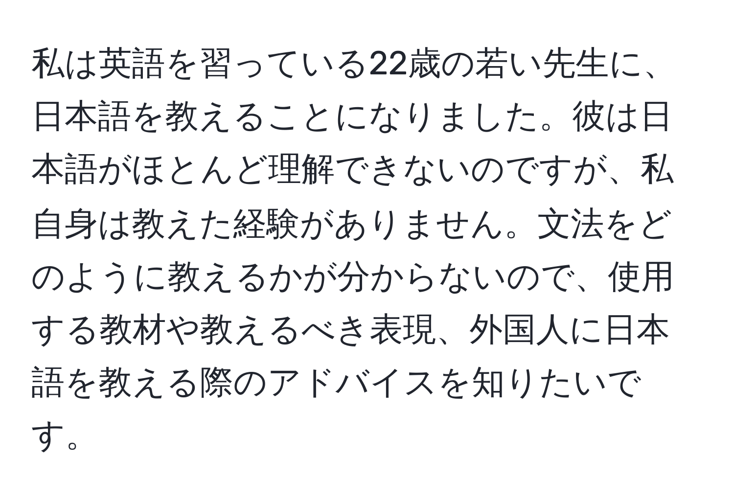 私は英語を習っている22歳の若い先生に、日本語を教えることになりました。彼は日本語がほとんど理解できないのですが、私自身は教えた経験がありません。文法をどのように教えるかが分からないので、使用する教材や教えるべき表現、外国人に日本語を教える際のアドバイスを知りたいです。