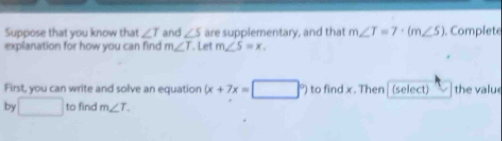 Suppose that you know that ∠ T and ∠ S are supplementary, and that m∠ T=7· (m∠ S). Complete 
explanation for how you can find m∠ T. Let m∠ S=x. 
First, you can write and solve an equation (x+7x=□°)tofindx. Then | (select) the valu 
by □ to find m∠ T.