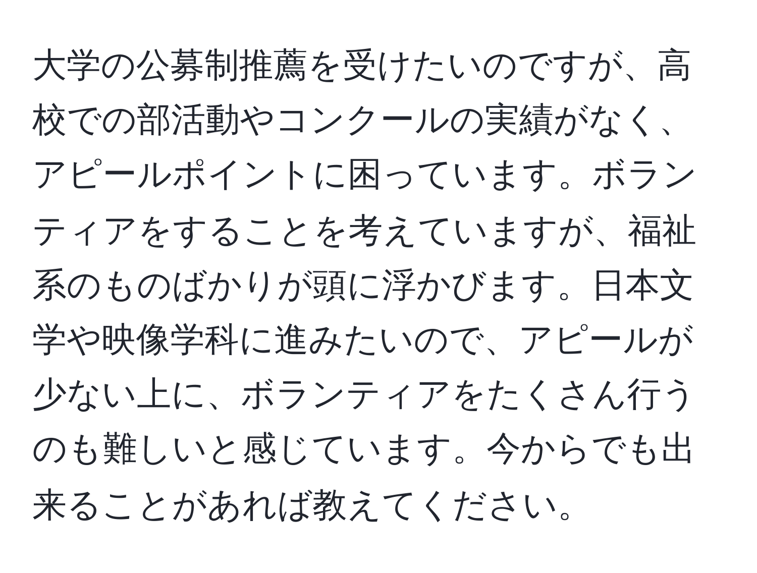 大学の公募制推薦を受けたいのですが、高校での部活動やコンクールの実績がなく、アピールポイントに困っています。ボランティアをすることを考えていますが、福祉系のものばかりが頭に浮かびます。日本文学や映像学科に進みたいので、アピールが少ない上に、ボランティアをたくさん行うのも難しいと感じています。今からでも出来ることがあれば教えてください。