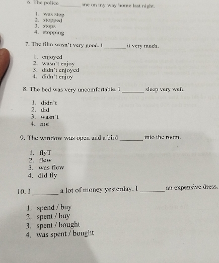 The police_ me on my way home last night.
1. was stop
2. stopped
3. stops
4. stopping
7. The film wasn't very good. I _it very much.
1. enjoyed
2. wasn’t enjoy
3. didn`t enjoyed
4.didn`t enjoy
_
8. The bed was very uncomfortable. I sleep very well.
1. didn`t
2. did
3. wasn’t
4. not
9. The window was open and a bird _into the room.
1. flyT
2. flew
3. was flew
4. did fly
_
10.I a lot of money yesterday. I _an expensive dress.
1. spend / buy
2. spent / buy
3. spent / bought
4. was spent / bought