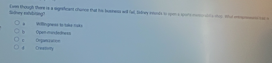 Even though there is a significant chance that his business will fail, Sidney intends to open a sports memorabilia shop. What entrepreneustal trail ia
Sidney exhibiting?
a Willingness to take risks
b Open-mindedness
C Organization
d Creativity