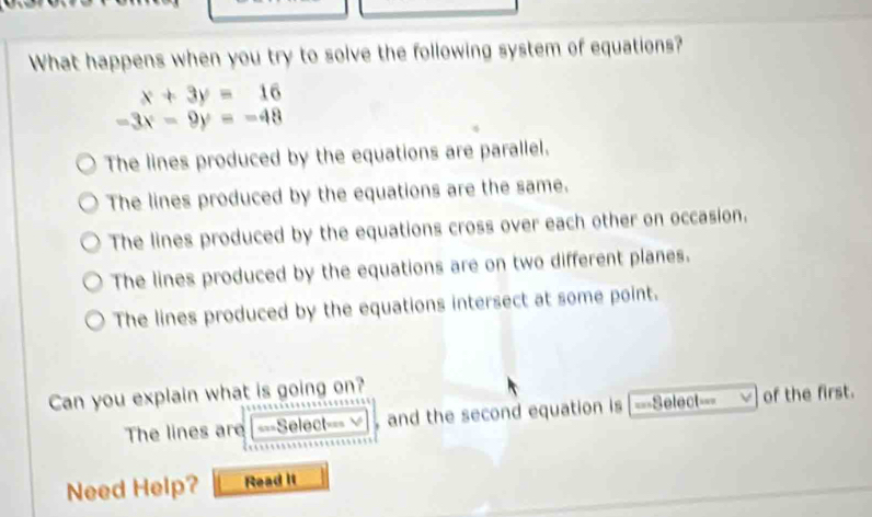 What happens when you try to solve the following system of equations?
x+3y=16
-3x-9y=-48
The lines produced by the equations are parallel.
The lines produced by the equations are the same.
The lines produced by the equations cross over each other on occasion.
The lines produced by the equations are on two different planes.
The lines produced by the equations intersect at some point.
Can you explain what is going on?
The lines are ===Select=== ,and the second equation is ===Select=== of the first.
Need Help? Read it