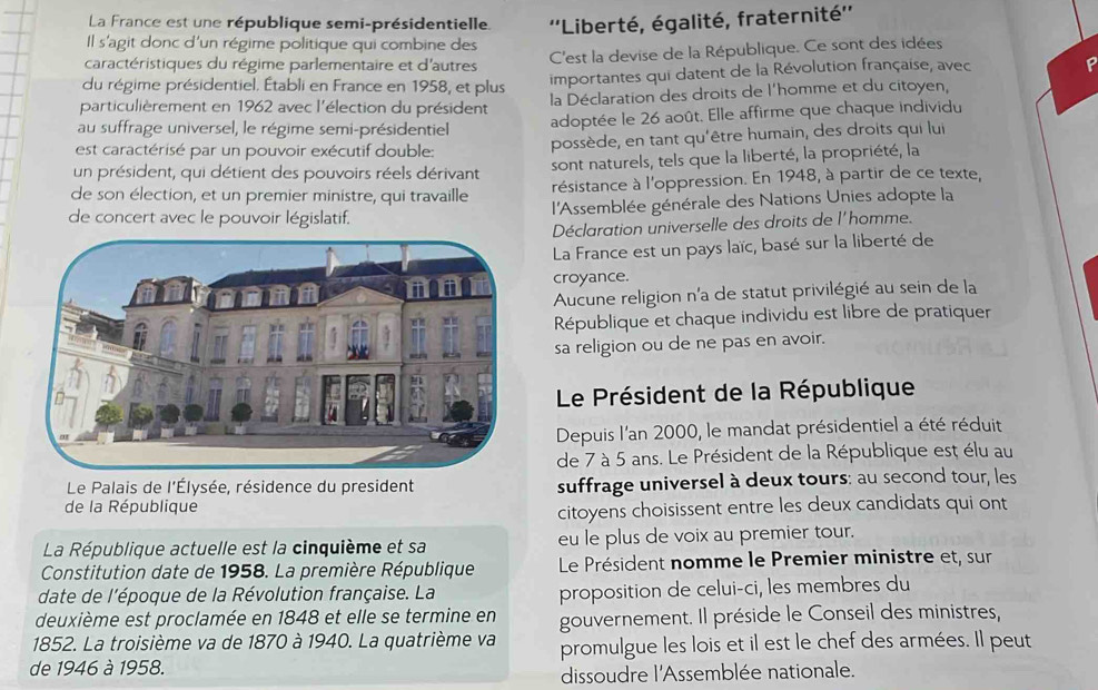 La France est une république semi-présidentielle.  ''Liberté, égalité, fraternité''
Il s'agit donc d'un régime politique qui combine des
caractéristiques du régime parlementaire et d'autres C'est la devise de la République. Ce sont des idées
du régime présidentiel. Établi en France en 1958, et plus importantes qui datent de la Révolution française, avec
particulièrement en 1962 avec l'élection du président la Déclaration des droits de l'homme et du citoyen,
au suffrage universel, le régime semi-présidentiel adoptée le 26 août. Elle affirme que chaque individu
est caractérisé par un pouvoir exécutif double: possède, en tant qu'être humain, des droits qui lui
un président, qui détient des pouvoirs réels dérivant sont naturels, tels que la liberté, la propriété, la
de son élection, et un premier ministre, qui travaille résistance à l'oppression. En 1948, à partir de ce texte,
de concert avec le pouvoir législatif.  l'Assemblée générale des Nations Unies adopte la
Déclaration universelle des droits de l'homme.
La France est un pays laïc, basé sur la liberté de
croyance.
Aucune religion n'a de statut privilégié au sein de la
République et chaque individu est libre de pratiquer
sa religion ou de ne pas en avoir.
Le Président de la République
Depuis l'an 2000, le mandat présidentiel a été réduit
de 7 à 5 ans. Le Président de la République est élu au
Le Palais de l'Élysée, résidence du president suffrage universel à deux tours: au second tour, les
de la République
citoyens choisissent entre les deux candidats qui ont
La République actuelle est la cinquième et sa eu le plus de voix au premier tour.
Constitution date de 1958. La première République Le Président nomme le Premier ministre et, sur
date de l'époque de la Révolution française. La proposition de celui-ci, les membres du
deuxième est proclamée en 1848 et elle se termine en gouvernement. Il préside le Conseil des ministres,
1852. La troisième va de 1870 à 1940. La quatrième va promulgue les lois et il est le chef des armées. Il peut
de 1946 à 1958.
dissoudre l'Assemblée nationale.