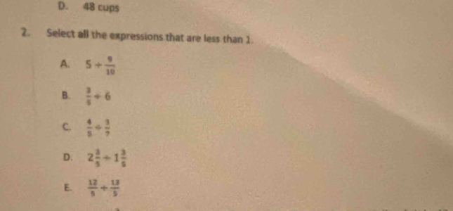 D. 48 cups
2. Select all the expressions that are less than 1
A. 5+ 9/10 
B.  3/5 / 6
C.  4/5 /  3/7 
D. 2 3/5 +1 3/5 
E.  12/5 + 13/5 
