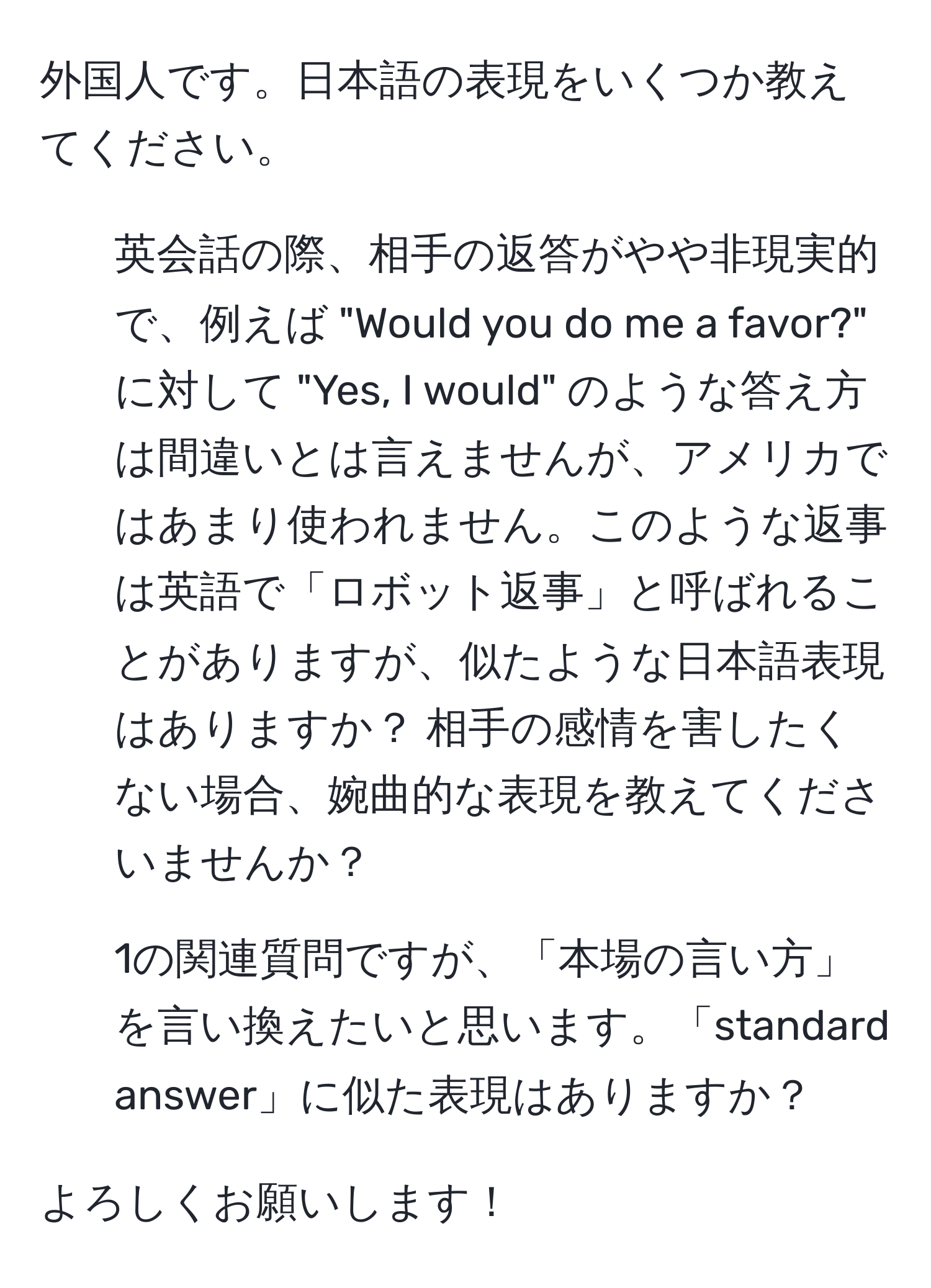 外国人です。日本語の表現をいくつか教えてください。

1. 英会話の際、相手の返答がやや非現実的で、例えば "Would you do me a favor?" に対して "Yes, I would" のような答え方は間違いとは言えませんが、アメリカではあまり使われません。このような返事は英語で「ロボット返事」と呼ばれることがありますが、似たような日本語表現はありますか？ 相手の感情を害したくない場合、婉曲的な表現を教えてくださいませんか？

2. 1の関連質問ですが、「本場の言い方」を言い換えたいと思います。「standard answer」に似た表現はありますか？

よろしくお願いします！