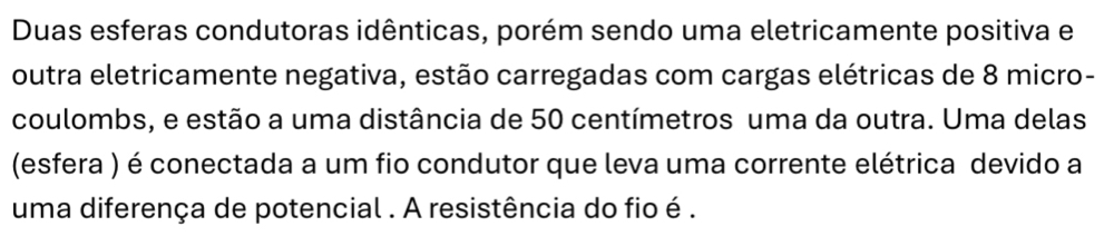 Duas esferas condutoras idênticas, porém sendo uma eletricamente positiva e 
outra eletricamente negativa, estão carregadas com cargas elétricas de 8 micro- 
coulombs, e estão a uma distância de 50 centímetros uma da outra. Uma delas 
(esfera ) é conectada a um fio condutor que leva uma corrente elétrica devido a 
uma diferença de potencial . A resistência do fio é .