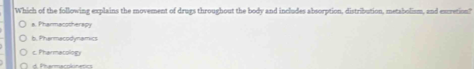 Which of the following explains the movement of drugs throughout the body and includes absorption, distribution, metabolism, and excretion?
a. Pharmacotherapy
b. Pharmacodynamics
c. Pharmacology
d. Pharmacokinetics