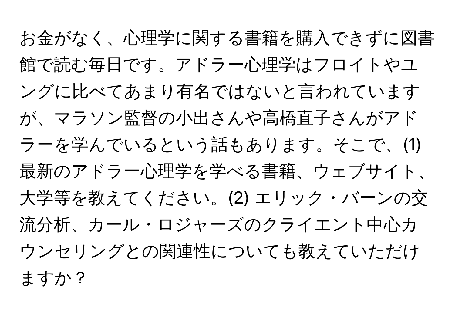 お金がなく、心理学に関する書籍を購入できずに図書館で読む毎日です。アドラー心理学はフロイトやユングに比べてあまり有名ではないと言われていますが、マラソン監督の小出さんや高橋直子さんがアドラーを学んでいるという話もあります。そこで、(1) 最新のアドラー心理学を学べる書籍、ウェブサイト、大学等を教えてください。(2) エリック・バーンの交流分析、カール・ロジャーズのクライエント中心カウンセリングとの関連性についても教えていただけますか？