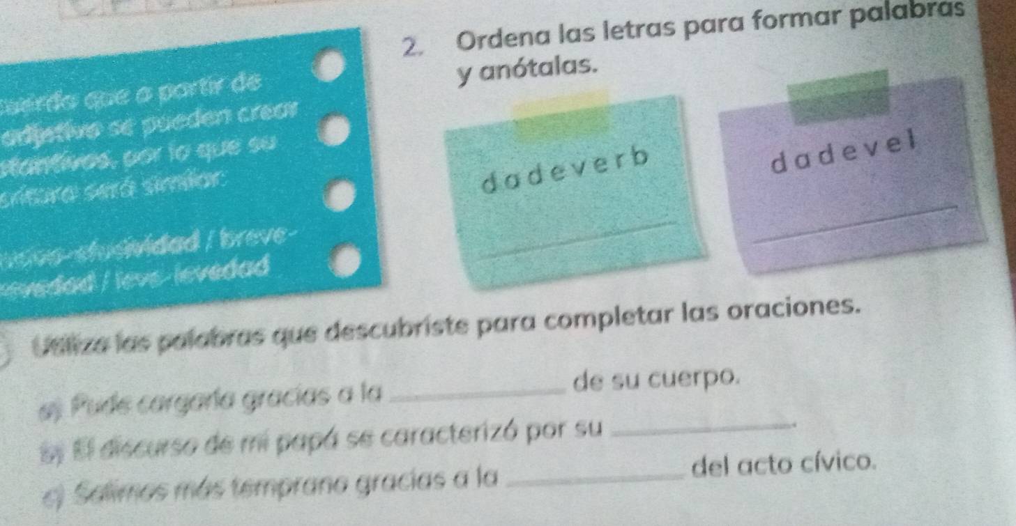 Ordena las letras para formar palabras 
Cuerdo que a partir de y anótalas. 
adjetivo se pueden créar 
stantivos, por lo que su 
srtura será simiar 
dadeverb 
dadevel 
_ 
ar oo-stusvidad / breve- 
_ 
_ 
vedad / leve-levedad 
Utliza las palabras que descubriste para completar las oraciones. 
as Pude cargaría gracías a la_ 
de su cuerpo. 
Ey El discurso de mi papá se caracterizó por su_ 
. 
c) Salimos más temprano gracias a la _del acto cívico.