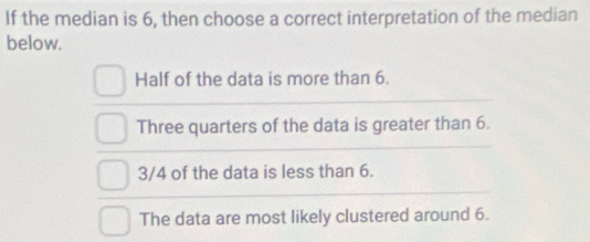 If the median is 6, then choose a correct interpretation of the median
below.
Half of the data is more than 6.
Three quarters of the data is greater than 6.
3/4 of the data is less than 6.
The data are most likely clustered around 6.