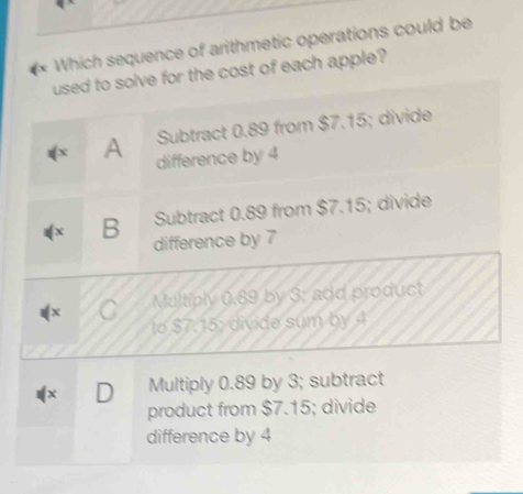 Which sequence of arithmetic operations could be
used to solve for the cost of each apple?
Subtract 0.89 from $7.15; divide
A difference by 4
B Subtract 0.89 from $7.15; divide
difference by 7
Multiply 0.89 by 3 : add product
to $7.15 : divide sum by 4
X D Multiply 0.89 by 3; subtract
product from $7.15; divide
difference by 4