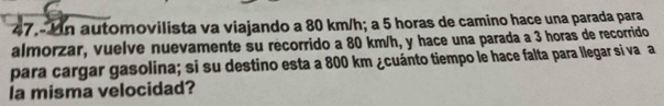 47.- Un automovilista va viajando a 80 km/h; a 5 horas de camino hace una parada para 
almorzar, vuelve nuevamente su recorrido a 80 km/h, y hace una parada a 3 horas de recorrido 
para cargar gasolina; si su destino esta a 800 km ¿cuánto tiempo le hace falta para llegar si va a 
la misma velocidad?