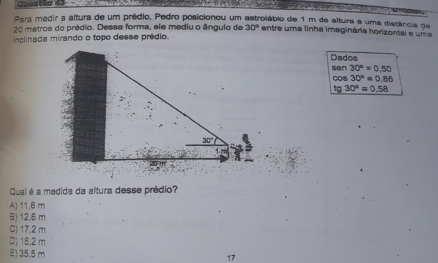 Para medir a altura de um prédio, Pedro posicionou um astrolábio de 1 m de altura a uma distância de
20 metros do prédio. Dessa forma, ele mediu o ângulo de 30° entre uma linha imaginária horizontal e uma
inclinada mirando o topo desse prédio.
Dados
sen 30°=0,50
cos 30°≌ 0,86
tg 30°≌ 0,58
Qual é a medida da altura desse prédio?
A) 11,6 m
B) 12,6 m
C) 17,2 m
D) 18,2 m
E) 35,5 m
17