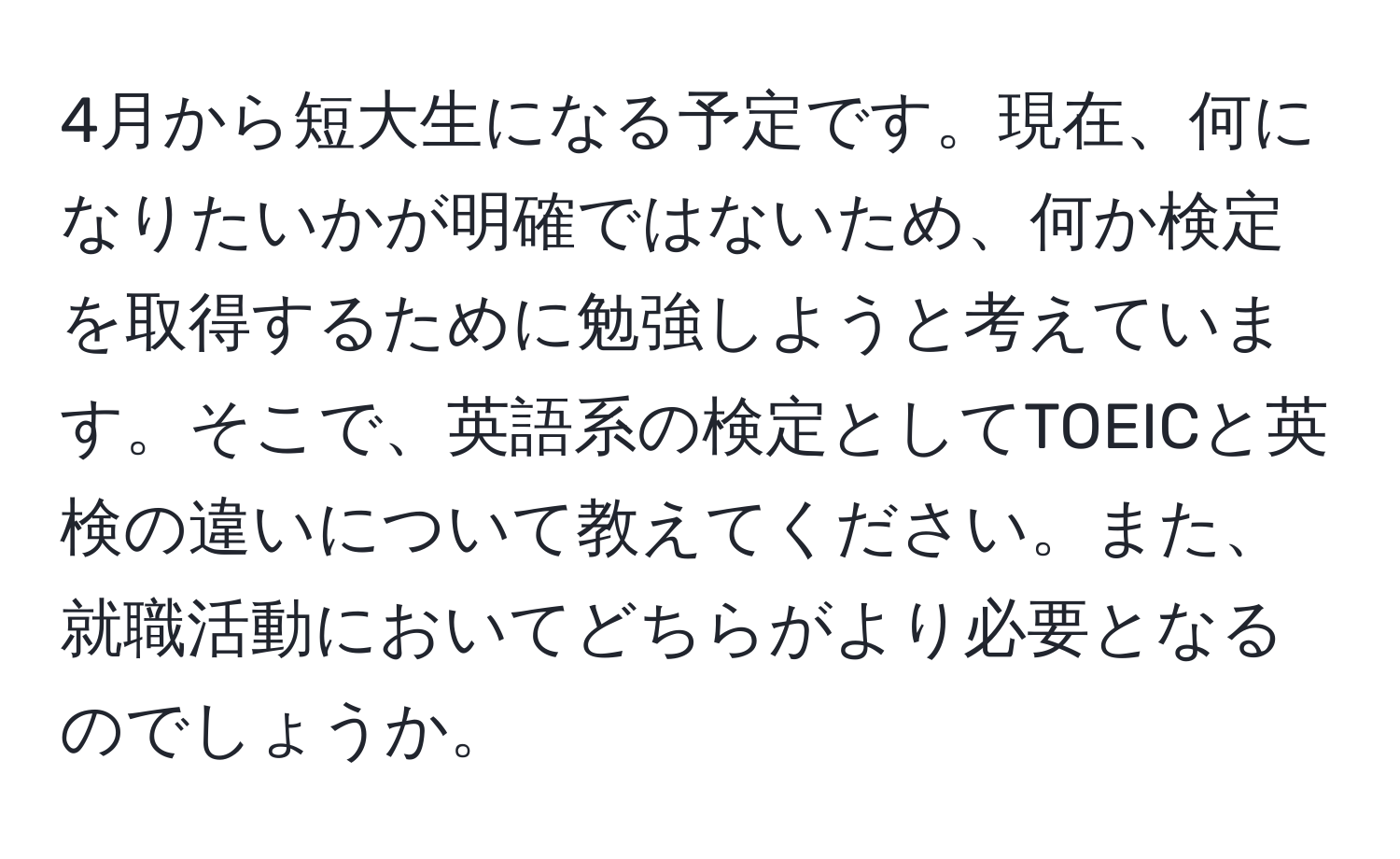 4月から短大生になる予定です。現在、何になりたいかが明確ではないため、何か検定を取得するために勉強しようと考えています。そこで、英語系の検定としてTOEICと英検の違いについて教えてください。また、就職活動においてどちらがより必要となるのでしょうか。