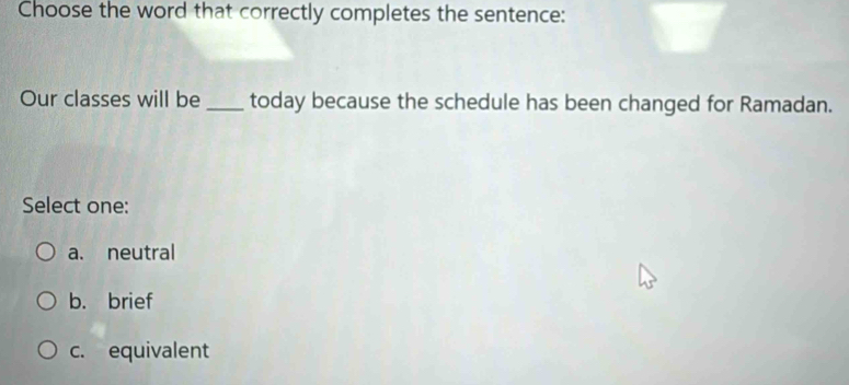 Choose the word that correctly completes the sentence:
Our classes will be _today because the schedule has been changed for Ramadan.
Select one:
a. neutral
b. brief
c. equivalent