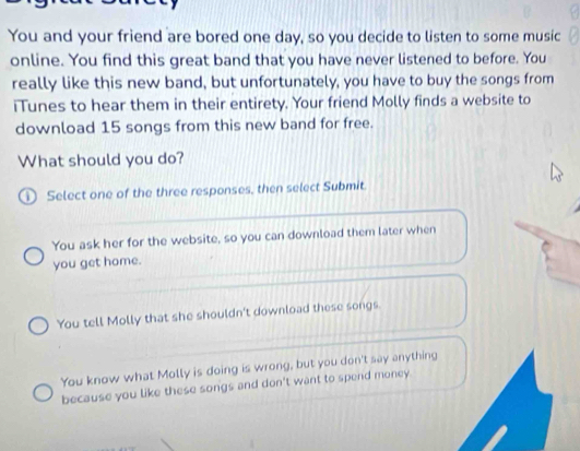 You and your friend are bored one day, so you decide to listen to some music
online. You find this great band that you have never listened to before. You
really like this new band, but unfortunately, you have to buy the songs from
iTunes to hear them in their entirety. Your friend Molly finds a website to
download 15 songs from this new band for free.
What should you do?
D Select one of the three responses, then select Submit.
You ask her for the website, so you can download them later when
you get home.
You tell Molly that she shouldn't download these songs.
You know what Molly is doing is wrong, but you don't say anything
because you like these songs and don't want to spend money.