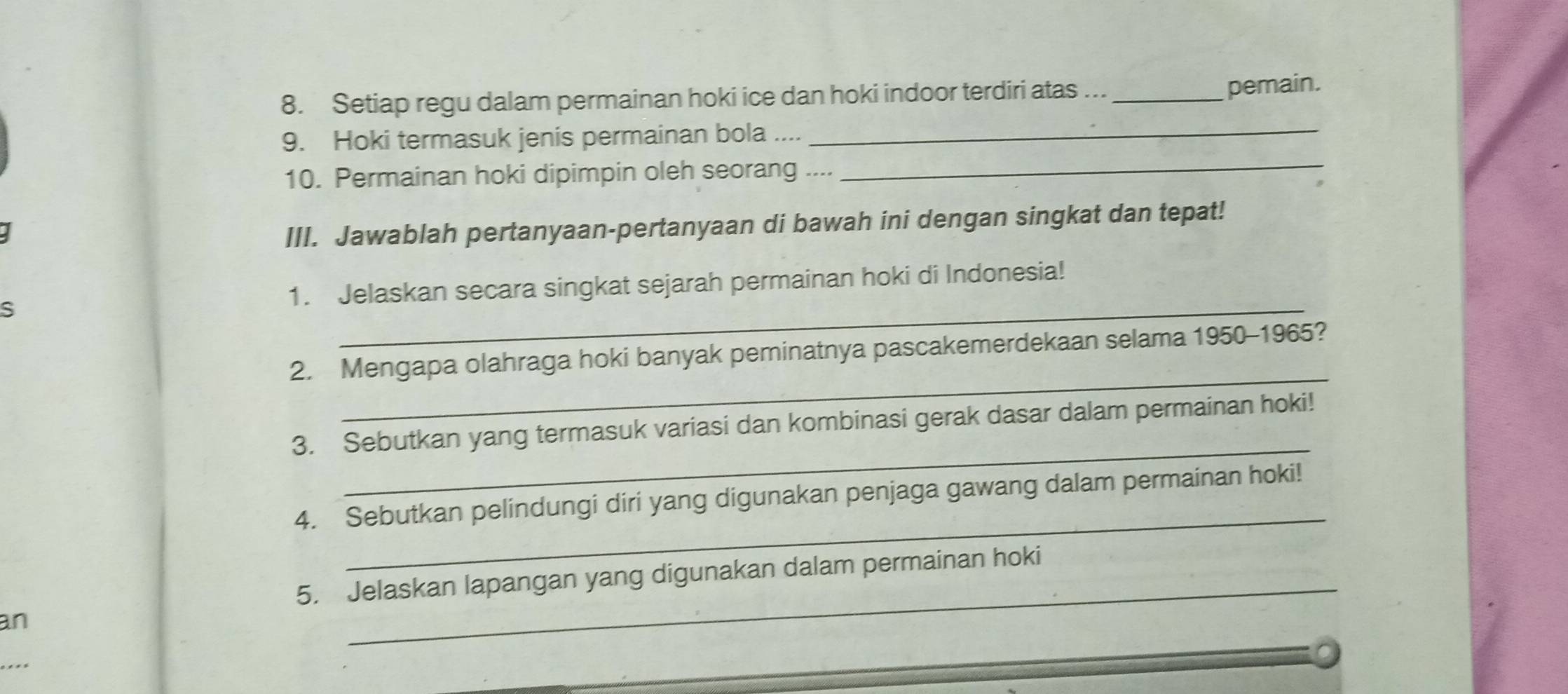 Setiap regu dalam permainan hoki ice dan hoki indoor terdiri atas ..._ 
pemain. 
_ 
_ 
9. Hoki termasuk jenis permainan bola .... 
10. Permainan hoki dipimpin oleh seorang .... 
III. Jawablah pertanyaan-pertanyaan di bawah ini dengan singkat dan tepat! 
_ 
s 1. Jelaskan secara singkat sejarah permainan hoki di Indonesia! 
_ 
2. Mengapa olahraga hoki banyak peminatnya pascakemerdekaan selama 1950-1965? 
_ 
3. Sebutkan yang termasuk variasi dan kombinasi gerak dasar dalam permainan hoki! 
_ 
4. Sebutkan pelindungi diri yang digunakan penjaga gawang dalam permainan hoki! 
_ 
5. Jelaskan lapangan yang digunakan dalam permainan hoki 
an 
_