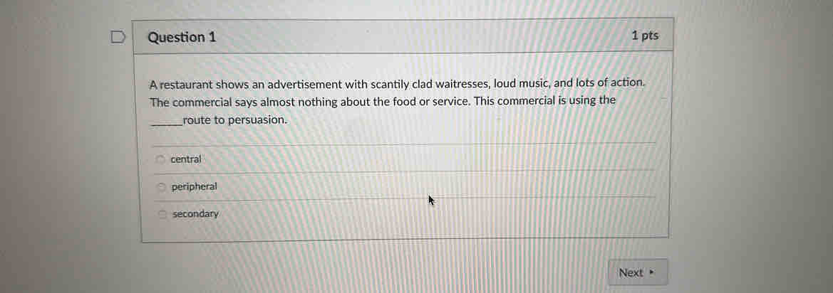 A restaurant shows an advertisement with scantily clad waitresses, loud music, and lots of action.
The commercial says almost nothing about the food or service. This commercial is using the
_route to persuasion.
central
peripheral
secondary
Next