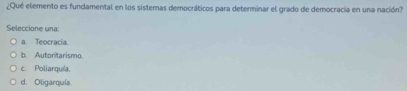 ¿Qué elemento es fundamental en los sistemas democráticos para determinar el grado de democracia en una nación?
Seleccione una:
a. Teocracia.
b. Autoritarismo.
c. Poliarquía.
d. Oligarquía.