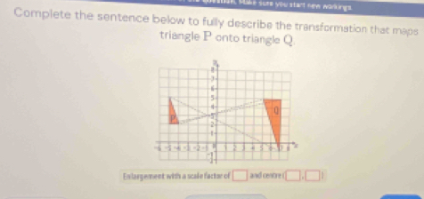 sure you start new warkings. 
Complete the sentence below to fully describe the transformation that maps 
triangle P onto triangle Q
En largement with a scale factor of □ and centre □ ,□ 1