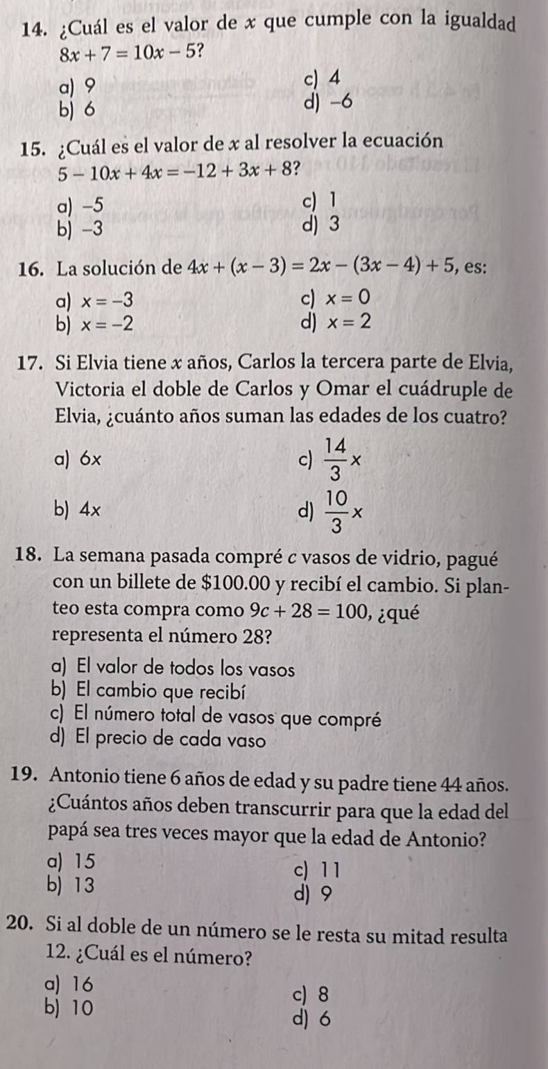 ¿Cuál es el valor de x que cumple con la igualdad
8x+7=10x-5 ?
a) 9
c) 4
b) 6
d) -6
15. ¿Cuál es el valor de x al resolver la ecuación
5-10x+4x=-12+3x+8 ?
a) -5 c) 1
b) -3 d) 3
16. La solución de 4x+(x-3)=2x-(3x-4)+5 , es:
a) x=-3 c) x=0
b) x=-2 d) x=2
17. Si Elvia tiene x años, Carlos la tercera parte de Elvia,
Victoria el doble de Carlos y Omar el cuádruple de
Elvia, ¿cuánto años suman las edades de los cuatro?
a) 6x c)  14/3 x
b) 4x d)  10/3 x
18. La semana pasada compré c vasos de vidrio, pagué
con un billete de $100.00 y recibí el cambio. Si plan-
teo esta compra como 9c+28=100 ¿ qué
representa el número 28?
a) El valor de todos los vasos
b) El cambio que recibí
c) El número total de vasos que compré
d) El precio de cada vaso
19. Antonio tiene 6 años de edad y su padre tiene 44 años.
¿Cuántos años deben transcurrir para que la edad del
papá sea tres veces mayor que la edad de Antonio?
a) 15
c) 11
b) 13
d) 9
20. Si al doble de un número se le resta su mitad resulta
12. ¿Cuál es el número?
a) 16
c) 8
bj 10
d) 6