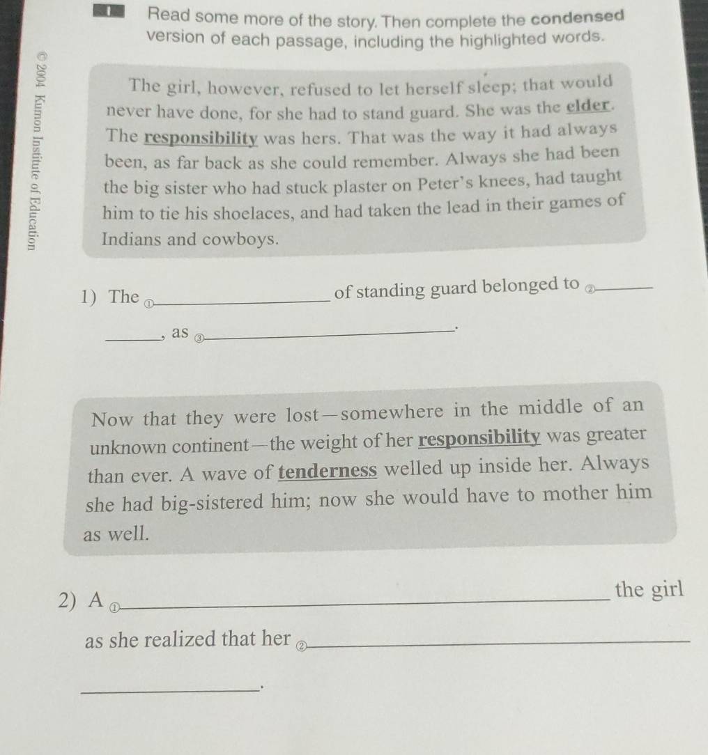 Read some more of the story. Then complete the condensed 
version of each passage, including the highlighted words. 
The girl, however, refused to let herself sleep; that would 
never have done, for she had to stand guard. She was the elder. 
The responsibility was hers. That was the way it had always 
been, as far back as she could remember. Always she had been 
the big sister who had stuck plaster on Peter’s knees, had taught 
him to tie his shoelaces, and had taken the lead in their games of 
Indians and cowboys. 
1) The _of standing guard belonged to _ 
_, as 
_. 
Now that they were lost—somewhere in the middle of an 
unknown continent—the weight of her responsibility was greater 
than ever. A wave of tenderness welled up inside her. Always 
she had big-sistered him; now she would have to mother him 
as well. 
2) -1 ①_ the girl 
as she realized that her ②_ 
_.