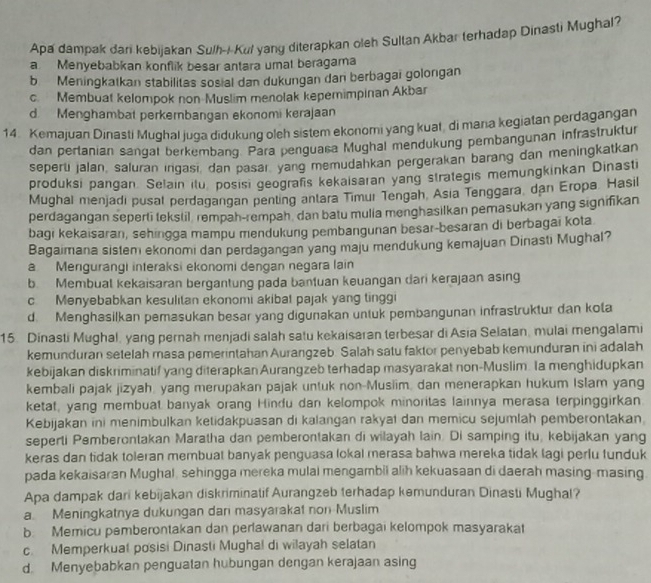 Apa dampak dari kebijakan Sulh-i-Kul yang diterapkan oleh Sultan Akbar terhadap Dinasti Mughal?
a Menyebabkan konflik besar antara umal beragama
b   Meningkatkan stabilitas sosial dan dukungan dan berbagai golongan
c. Membuat kelompok non Muslim menolak kepemimpinan Akbar
d. Menghambat perkembangan ekonomi kerajaan
14. Kemajuan Dinasti Mughal juga didukung oleh sistem ekonomi yang kuat, di mana kegiatan perdagangan
dan pertanian sangat berkembang. Para penguasa Mughal mendukung pembangunan infrastruktur
seperu jalan, saluran ingasi dan pasar yang memudahkan pergerakan barang dan meningkatkan
produksi pangan. Selain ilu, posisi geografis kekaisaran yang strategis memungkinkan Dinasti
Mughal menjadi pusal perdagangan penting antara Timur Tengah, Asia Tenggara, dan Eropa Hasil
perdagangan seperti tekstil rempah-rempah, dan batu mulia menghasilkan pemasukan yang signifikan
bagi kekaisaran, sehingga mampu mendukung pembangunan besar-besaran di berbagaī kota
Bagaimana sistem ekonomi dan perdagangan yang maju mendukung kemajuan Dinasti Mughal?
a Mengurangi interaksi ekonomi dengan negara lain
b Membual kekaisaran bergantung pada bantuan keuangan dari kerajaan asing
c. Menyebabkan kesulitan ekonomi akibat pajak yang tinggi
d. Menghasilkan pemasukan besar yang digunakan untuk pembangunan infrastruktur dan kola
15. Dinasti Mughal, yang pernah menjadi salah satu kekaisaran terbesar di Asia Selatan, mulai mengalami
kemunduran setelah masa pemerintahan Aurangzeb. Salah satu faktor penyebab kemunduran ini adalah
kebijakan diskriminatif yang diterapkan Aurangzeb terhadap masyarakat non-Muslim. Ia menghidupkan
kembali pajak jizyah, yang merupakan pajak untuk non-Musiim, dan menerapkan hukum Islam yang
ketat, yang membuat banyak orang Hindu dan kelompok minoritas lainnya merasa terpinggirkan.
Kebijakan ini menimbulkan ketidakpuasan di kalangan rakyai dan memicu sejumlah pemberontakan.
seperti Pemberontakan Maratha dan pemberontakan di wilayah lain. Di samping itu, kebijakan yang
keras dan tidak toleran membuat banyak penguasa lokal merasa bahwa mereka tidak lagi perlu funduk
pada kekaisaran Mughal, sehingga mereka mulal mengambii alih kekuasaan di daerah masing-masing
Apa dampak dari kebijakan diskriminatif Aurangzeb terhadap kemunduran Dinasti Mughal?
a. Meningkatnya dukungan dan masyarakat non Muslim
b. Memicu pemberontakan dan perlawanan dari berbagai kelompok masyarakat
c. Memperkuat posisi Dinasti Mughal di wilayah selatan
d. Menyebabkan penguatan hubungan dengan kerajaan asing