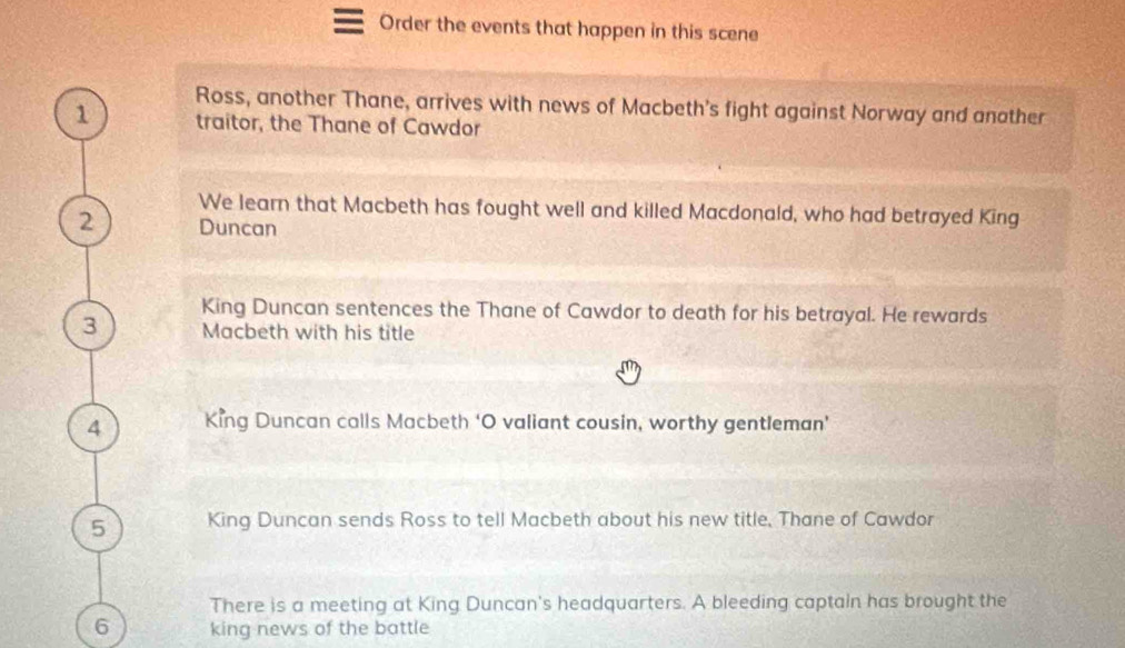 Order the events that happen in this scene 
Ross, another Thane, arrives with news of Macbeth's fight against Norway and anather 
1 traitor, the Thane of Cawdor 
We learn that Macbeth has fought well and killed Macdonald, who had betrayed King 
2 Duncan 
King Duncan sentences the Thane of Cawdor to death for his betrayal. He rewards 
3 Macbeth with his title 
4 King Duncan calls Macbeth ‘O valiant cousin, worthy gentleman’ 
5 King Duncan sends Ross to tell Macbeth about his new title, Thane of Cawdor 
There is a meeting at King Duncan's headquarters. A bleeding captain has brought the 
6 king news of the battle