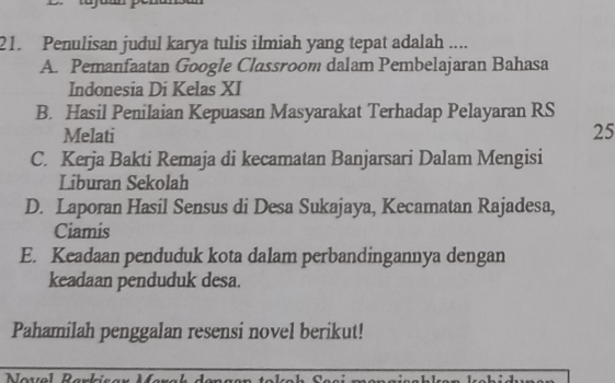 Penulisan judul karya tulis ilmiah yang tepat adalah ....
A. Pemanfaatan Google Classroom dalam Pembelajaran Bahasa
Indonesia Di Kelas XI
B. Hasil Penilaian Kepuasan Masyarakat Terhadap Pelayaran RS
Melati 25
C. Kerja Bakti Remaja di kecamatan Banjarsari Dalam Mengisi
Liburan Sekolah
D. Laporan Hasil Sensus di Desa Sukajaya, Kecamatan Rajadesa,
Ciamis
E. Keadaan penduduk kota dalam perbandingannya dengan
keadaan penduduk desa.
Pahamilah penggalan resensi novel berikut!