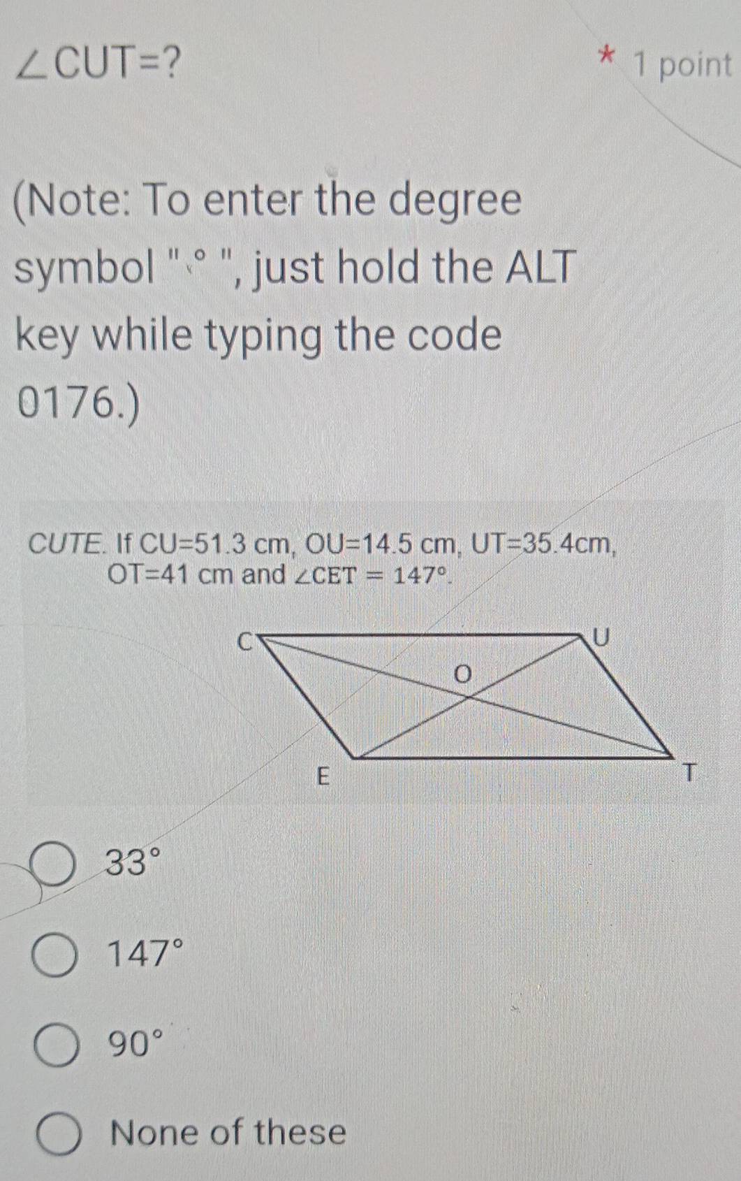 ∠ CUT= ? * 1 point
(Note: To enter the degree
symbol "° ", just hold the ALT
key while typing the code
0176.)
CUTE. If CU=51.3cm, OU=14.5cm, UT=35.4cm,
OT=41cm and ∠ CET=147°.
33°
147°
90°
None of these