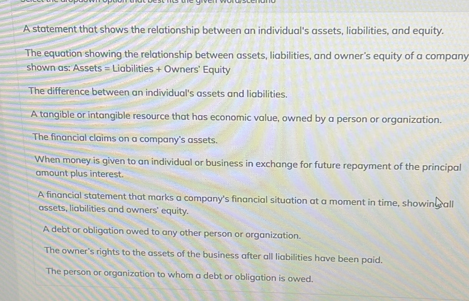 A statement that shows the relationship between an individual's assets, liabilities, and equity.
The equation showing the relationship between assets, liabilities, and owner's equity of a company
shown as: Assets = Liabilities + Owners' Equity
The difference between an individual's assets and liabilities.
A tangible or intangible resource that has economic value, owned by a person or organization.
The financial claims on a company's assets.
When money is given to an individual or business in exchange for future repayment of the principal
amount plus interest.
A financial statement that marks a company's financial situation at a moment in time, showing all
assets, liabilities and owners' equity.
A debt or obligation owed to any other person or organization.
The owner's rights to the assets of the business after all liabilities have been paid.
The person or organization to whom a debt or obligation is owed.