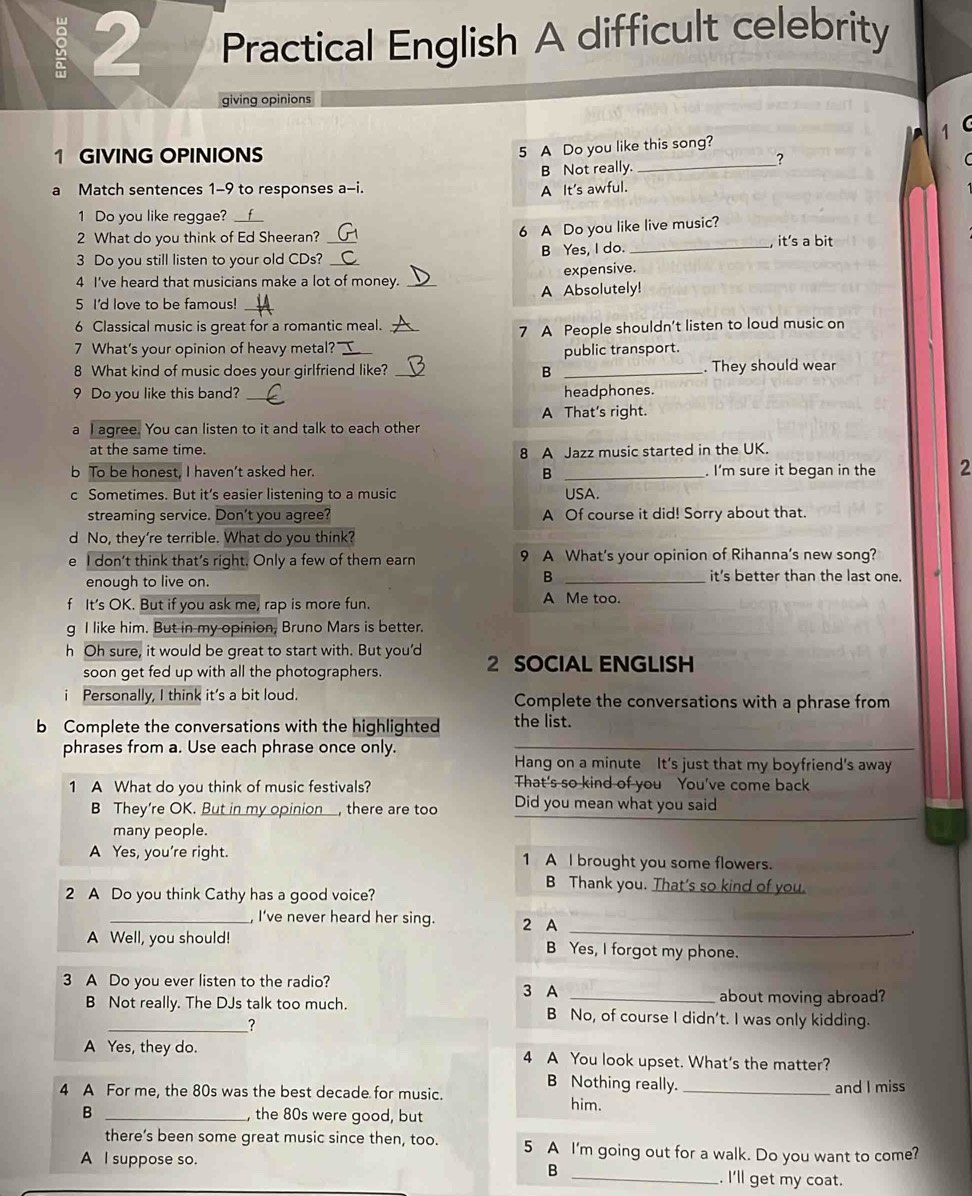 Practical English A difficult celebrity
giving opinions
1 C
1 GIVING OPINIONS
5 A Do you like this song?
B Not really._
?
a Match sentences 1-9 to responses a-i. A It's awful.
1 Do you like reggae?
6 A Do you like live music?
2 What do you think of Ed Sheeran? _it's a bit
3 Do you still listen to your old CDs? B Yes, I do._
4 I've heard that musicians make a lot of money. expensive.
5 I'd love to be famous! __A Absolutely!
6 Classical music is great for a romantic meal._
7 A People shouldn't listen to loud music on
7 What's your opinion of heavy metal?'
8 What kind of music does your girlfriend like? _B public transport. . They should wear
9 Do you like this band? _headphones.
a I agree. You can listen to it and talk to each other A That's right.
at the same time.
8 A Jazz music started in the UK.
b To be honest, I haven’t asked her. _. I'm sure it began in the 2
B
c Sometimes. But it’s easier listening to a music USA.
streaming service. Don't you agree? A Of course it did! Sorry about that.
d No, they're terrible. What do you think?
e l don't think that’s right. Only a few of them earn 9 A What's your opinion of Rihanna's new song?
B
enough to live on. _it’s better than the last one.
f It’s OK. But if you ask me, rap is more fun. A Me too.
g I like him. But in my opinion, Bruno Mars is better.
h Oh sure, it would be great to start with. But you'd 2 SOCIAL ENGLISH
soon get fed up with all the photographers.
Personally, I think it's a bit loud. Complete the conversations with a phrase from
b Complete the conversations with the highlighted the list.
phrases from a. Use each phrase once only._
Hang on a minute It's just that my boyfriend's away
1 A What do you think of music festivals? That's so kind of you You've come back
B They’re OK. But in my opinion, there are too Did you mean what you said
many people.
A Yes, you're right. 1 A I brought you some flowers.
B Thank you. That's so kind of you.
2 A Do you think Cathy has a good voice?
_, I've never heard her sing. 2 A
_.
A Well, you should! B Yes, I forgot my phone.
3 A Do you ever listen to the radio? 3 A
about moving abroad?
B Not really. The DJs talk too much. B No, of course I didn't. I was only kidding.
_?
A Yes, they do. 4 A You look upset. What's the matter?
B Nothing really. and I miss
4 A For me, the 80s was the best decade for music. him._
B _, the 80s were good, but
there’s been some great music since then, too. 5 A I'm going out for a walk. Do you want to come?
A I suppose so.
B _. I'll get my coat.