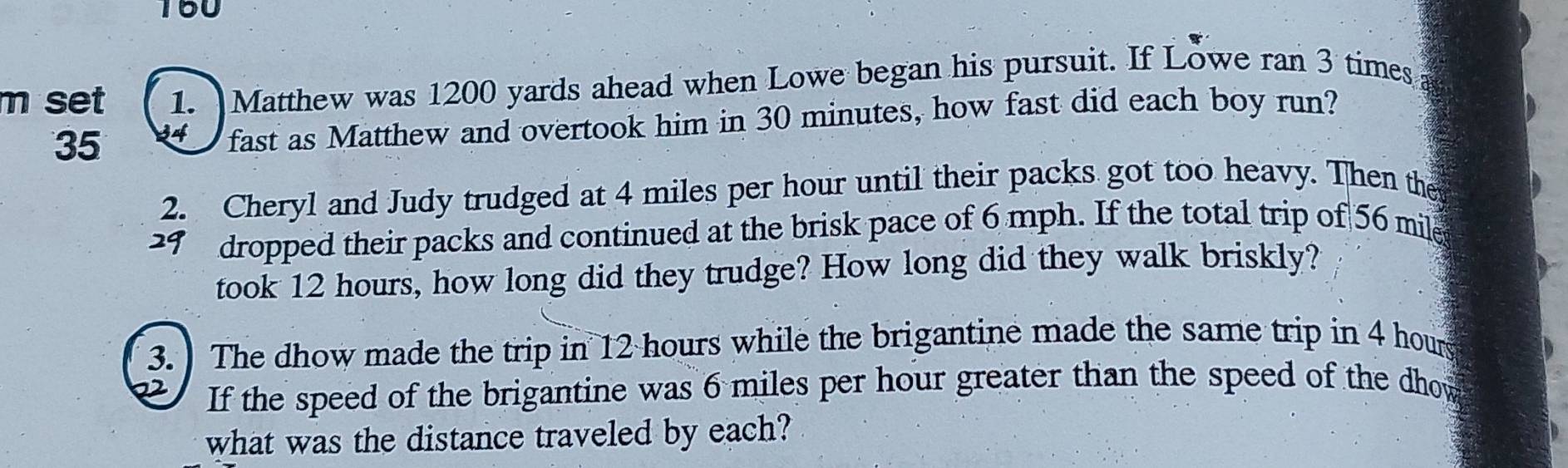 160 
m set 1. Matthew was 1200 yards ahead when Lowe began his pursuit. If Lowe ran 3 times
35 34 fast as Matthew and overtook him in 30 minutes, how fast did each boy run? 
2. Cheryl and Judy trudged at 4 miles per hour until their packs got too heavy. Then the 
dropped their packs and continued at the brisk pace of 6 mph. If the total trip of 56 mile
took 12 hours, how long did they trudge? How long did they walk briskly? 
3. ) The dhow made the trip in 12 hours while the brigantine made the same trip in 4 hour
2 If the speed of the brigantine was 6 miles per hour greater than the speed of the dhow 
what was the distance traveled by each?