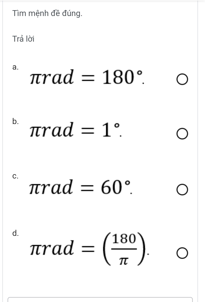 Tìm mệnh đề đúng. 
Trả lời 
a.
π rad=180°. 
b. π rad
=1°. 
C.
π rad=60°. 
d. π rad=( 180/π  ).