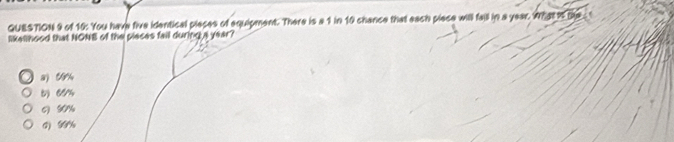 of 10: You have five identical pieces of equipment. There is a 1 in 10 chance that each piece will fall in a year. What ts the 
likelhood that NONB of the pleces fail during a year?
a C %
5) “%
6) 50%
G) G½