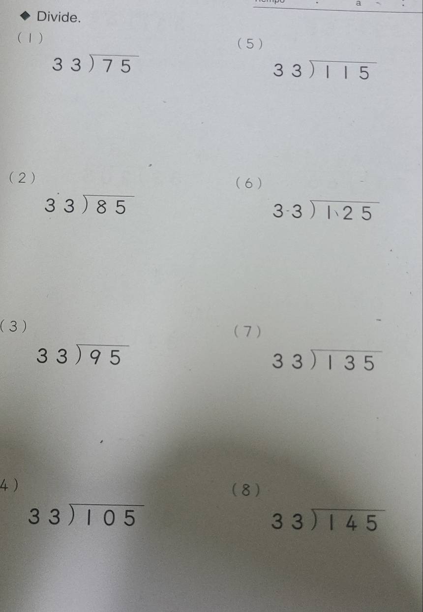 a 
Divide. 
(1) 
( 5 )
beginarrayr 33encloselongdiv 75endarray
beginarrayr 33encloselongdiv 115endarray
(2) (6 )
beginarrayr 33encloselongdiv 85endarray
beginarrayr 3.3encloselongdiv 1.25endarray
(3) 
(7 )
beginarrayr 33encloselongdiv 95endarray
beginarrayr 33encloselongdiv 135endarray
4 ) 
(8)
beginarrayr 33encloselongdiv 105endarray
beginarrayr 33encloselongdiv 145endarray