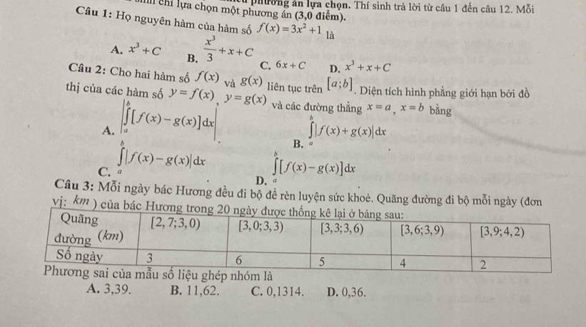 cừ phường ản lựa chọn. Thí sinh trả lời từ câu 1 đến câu 12. Mỗi
II chỉ lựa chọn một phương án (3,0 điểm).
Câu 1: Họ nguyên hàm của hàm số f(x)=3x^2+1 là
A. x^3+C B.  x^3/3 +x+C C. 6x+C D. x^3+x+C
Câu 2: Cho hai hàm số f(x) và g(x)
thị của các hàm số y=f(x),y=g(x) liên tục trên [a;b]. Diện tích hình phẳng giới hạn bởi đồ
A. |∈tlimits _a^(b[f(x)-g(x)]dx và các đường thẳng x=a,x=b bằng
B. ∈tlimits ^b)|f(x)+g(x)|dx G
C. a ∈tlimits^b|f(x)-g(x)|dx
∈tlimits [f(x)-g(x)]dx
D.
Câu 3: Mỗi ngày bác Hương đều đi bộ đề rèn luyện sức khoẻ. Quãng đường đi bộ mỗi ngày (đơn
vị: k''' ) của bác Hươn
A. 3,39. B. 11,62. C. 0,1314. D. 0,36.